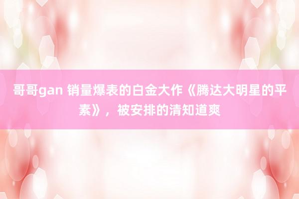 哥哥gan 销量爆表的白金大作《腾达大明星的平素》，被安排的清知道爽