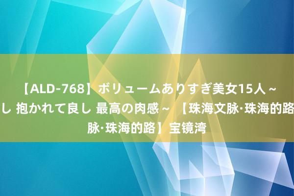 【ALD-768】ボリュームありすぎ美女15人～抱いて良し 抱かれて良し 最高の肉感～ 【珠海文脉·珠海的路】宝镜湾