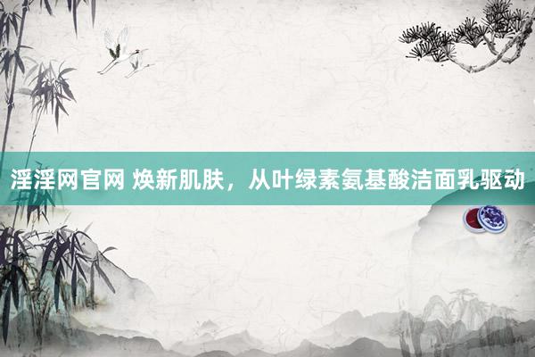 淫淫网官网 焕新肌肤，从叶绿素氨基酸洁面乳驱动
