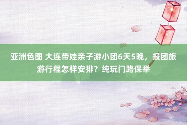 亚洲色图 大连带娃亲子游小团6天5晚，报团旅游行程怎样安排？纯玩门路保举