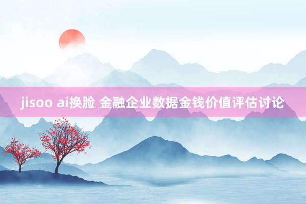 jisoo ai换脸 金融企业数据金钱价值评估讨论