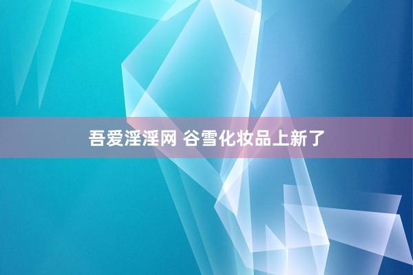 吾爱淫淫网 谷雪化妆品上新了
