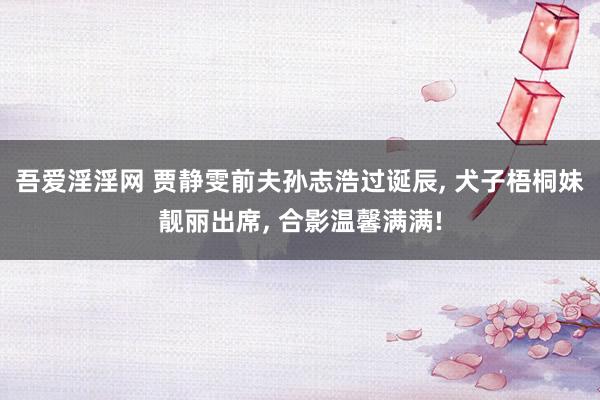 吾爱淫淫网 贾静雯前夫孙志浩过诞辰, 犬子梧桐妹靓丽出席, 合影温馨满满!