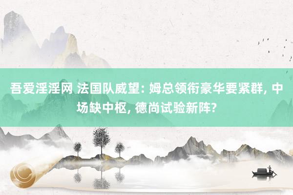 吾爱淫淫网 法国队威望: 姆总领衔豪华要紧群, 中场缺中枢, 德尚试验新阵?