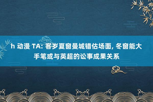 h 动漫 TA: 客岁夏窗曼城错估场面, 冬窗能大手笔或与英超的讼事成果关系