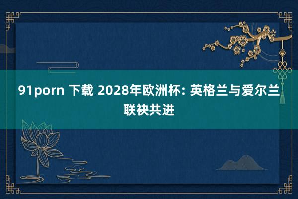 91porn 下载 2028年欧洲杯: 英格兰与爱尔兰联袂共进
