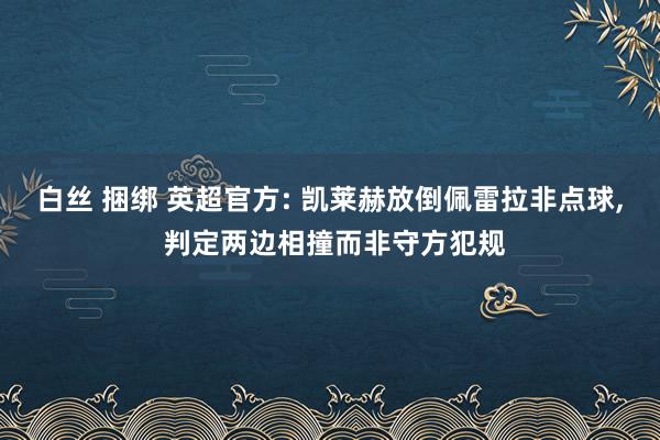 白丝 捆绑 英超官方: 凯莱赫放倒佩雷拉非点球, 判定两边相撞而非守方犯规