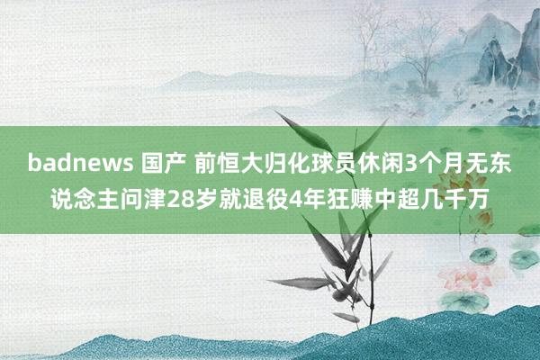 badnews 国产 前恒大归化球员休闲3个月无东说念主问津28岁就退役4年狂赚中超几千万