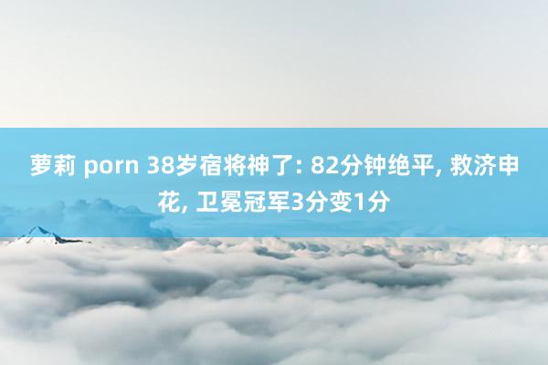 萝莉 porn 38岁宿将神了: 82分钟绝平, 救济申花, 卫冕冠军3分变1分