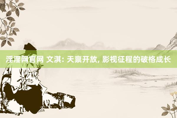 淫淫网官网 文淇: 天禀开放, 影视征程的破格成长