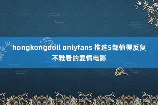hongkongdoll onlyfans 推选5部值得反复不雅看的爱情电影