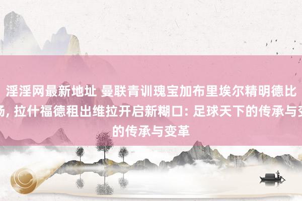 淫淫网最新地址 曼联青训瑰宝加布里埃尔精明德比战场, 拉什福德租出维拉开启新糊口: 足球天下的传承与变革