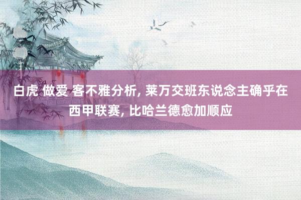 白虎 做爱 客不雅分析, 莱万交班东说念主确乎在西甲联赛, 比哈兰德愈加顺应