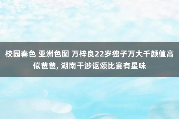 校园春色 亚洲色图 万梓良22岁独子万大千颜值高似爸爸, 湖南干涉讴颂比赛有星味