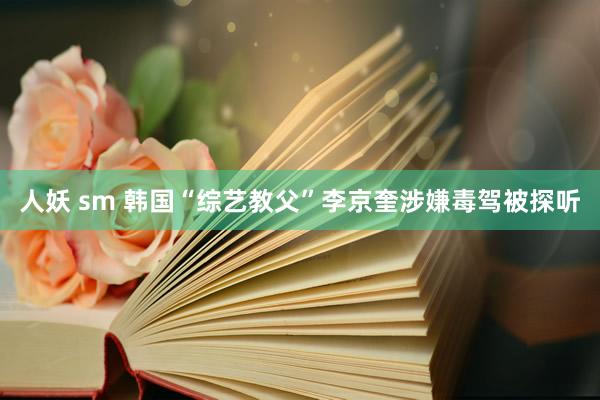 人妖 sm 韩国“综艺教父”李京奎涉嫌毒驾被探听