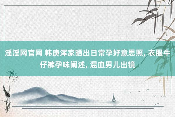 淫淫网官网 韩庚浑家晒出日常孕好意思照, 衣服牛仔裤孕味阐述, 混血男儿出镜