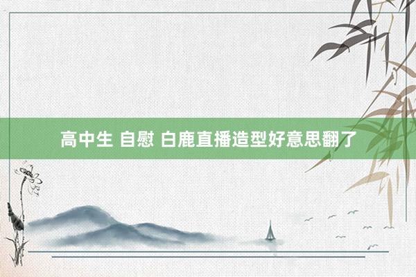 高中生 自慰 白鹿直播造型好意思翻了