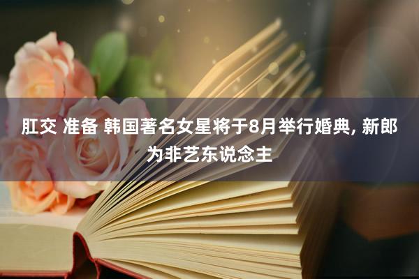 肛交 准备 韩国著名女星将于8月举行婚典, 新郎为非艺东说念主