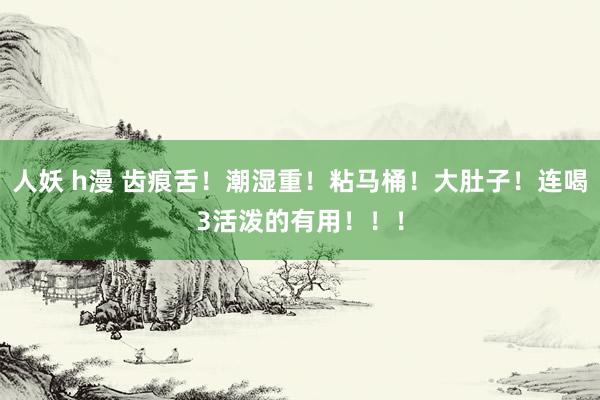 人妖 h漫 齿痕舌！潮湿重！粘马桶！大肚子！连喝3活泼的有用！！！