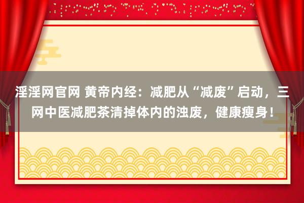淫淫网官网 黄帝内经：减肥从“减废”启动，三网中医减肥茶清掉体内的浊废，健康瘦身！