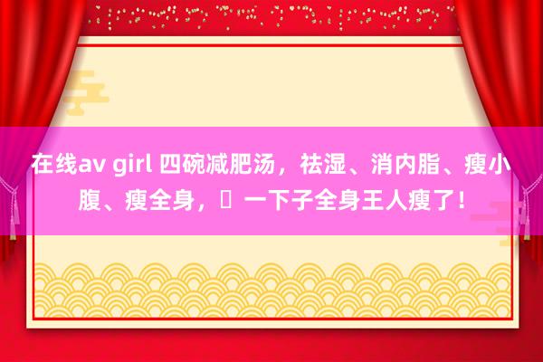 在线av girl 四碗减肥汤，祛湿、消内脂、瘦小腹、瘦全身，​一下子全身王人瘦了！