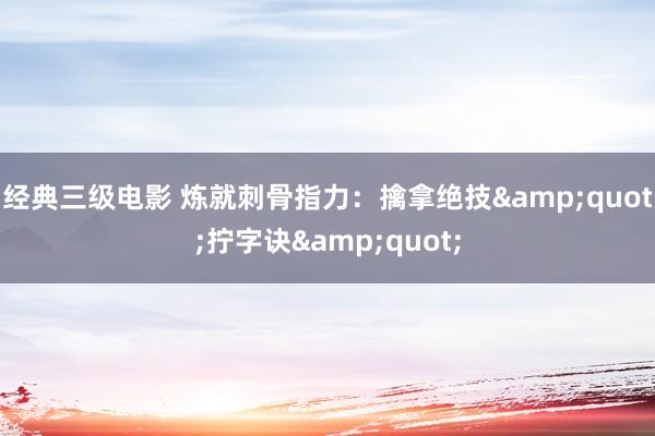 经典三级电影 炼就刺骨指力：擒拿绝技&quot;拧字诀&quot;
