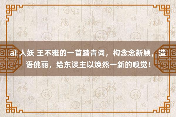 ai 人妖 王不雅的一首踏青词，构念念新颖，造语佻丽，给东谈主以焕然一新的嗅觉！