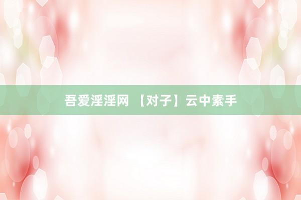 吾爱淫淫网 【对子】云中素手